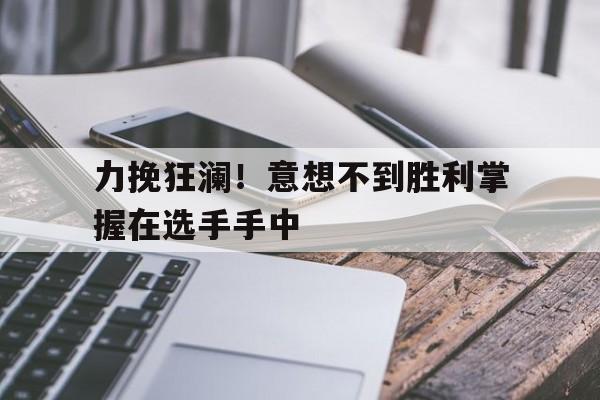 关于力挽狂澜！意想不到胜利掌握在选手手中的信息