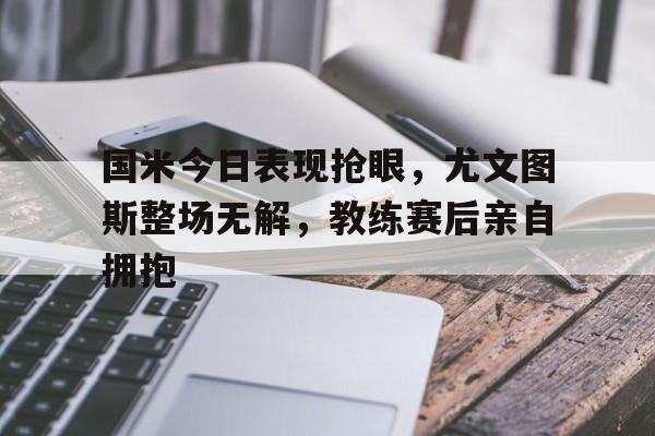 国米今日表现抢眼，尤文图斯整场无解，教练赛后亲自拥抱尤文图斯国米比赛直播录像